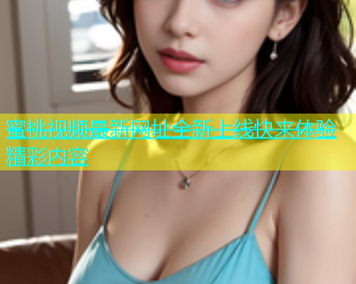 蜜桃视频最新网址全新上线快来体验精彩内容