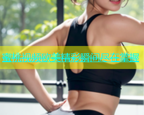 蜜桃视频欧美精彩瞬间尽在掌握