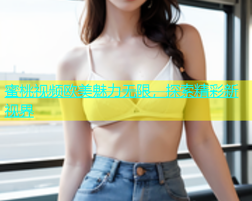 蜜桃视频欧美魅力无限，探索精彩新视界