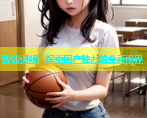 蜜桃视频：探索国产魅力的全新视界