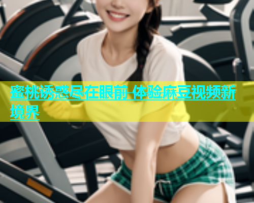 蜜桃诱惑尽在眼前 体验麻豆视频新境界