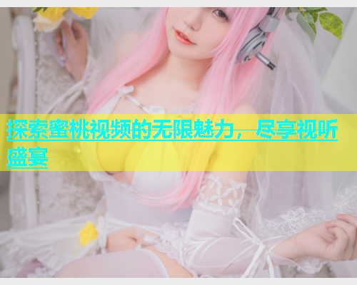 探索蜜桃视频的无限魅力，尽享视听盛宴