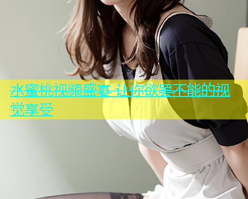 水蜜桃视频盛宴 让你欲罢不能的视觉享受