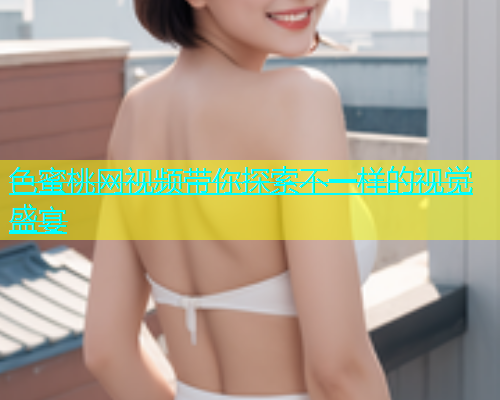 色蜜桃网视频带你探索不一样的视觉盛宴