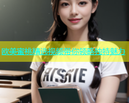 欧美蜜桃精选视频带你领略独特魅力