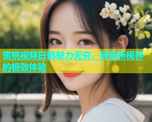 蜜桃视频日韩魅力无穷，探索新视界的极致体验