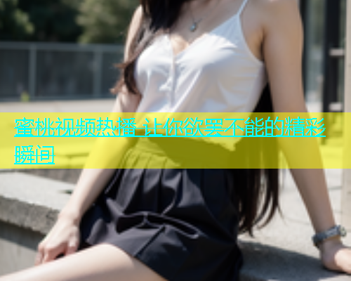 蜜桃视频热播 让你欲罢不能的精彩瞬间