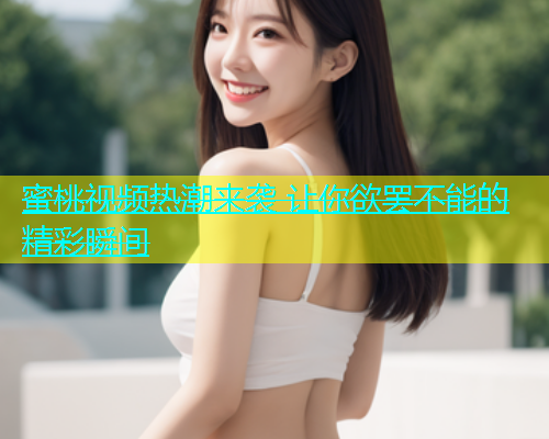 蜜桃视频热潮来袭 让你欲罢不能的精彩瞬间