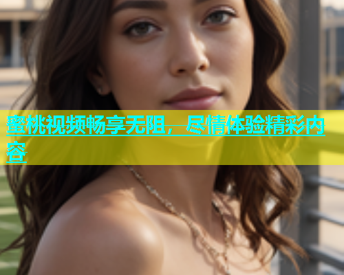 蜜桃视频畅享无阻，尽情体验精彩内容