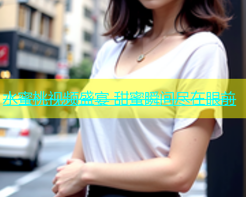 水蜜桃视频盛宴 甜蜜瞬间尽在眼前