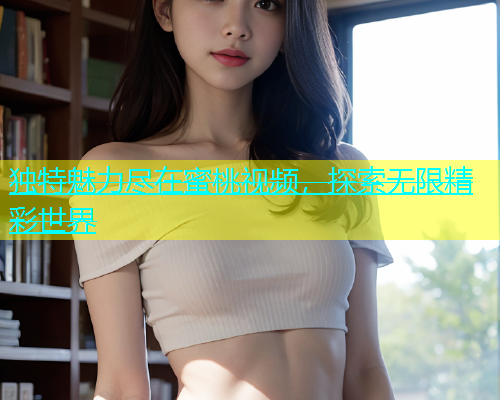 独特魅力尽在蜜桃视频，探索无限精彩世界