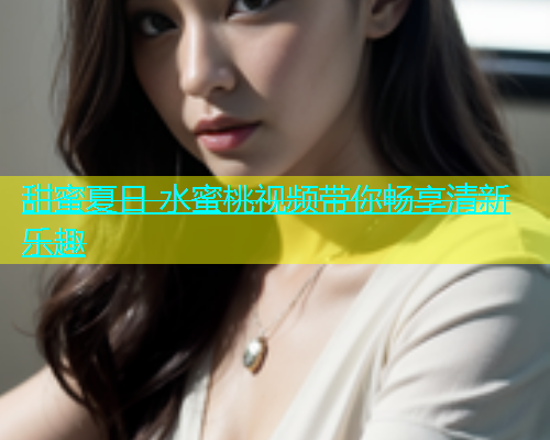 甜蜜夏日 水蜜桃视频带你畅享清新乐趣