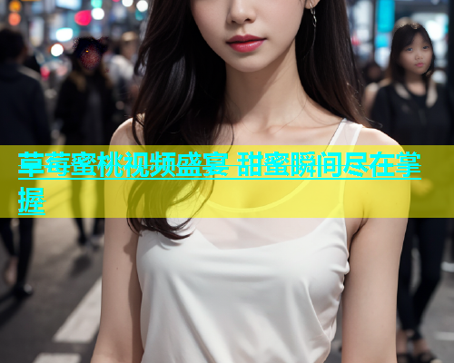 草莓蜜桃视频盛宴 甜蜜瞬间尽在掌握