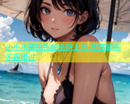 小小水蜜桃视频全新上线 甜蜜瞬间不容错过