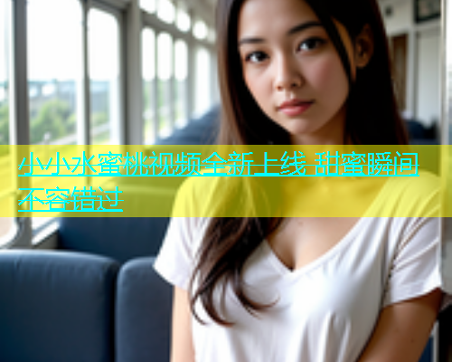 小小水蜜桃视频全新上线 甜蜜瞬间不容错过