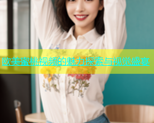 欧美蜜桃视频的魅力探索与视觉盛宴