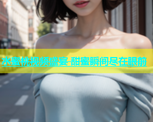 水蜜桃视频盛宴 甜蜜瞬间尽在眼前
