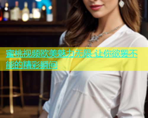 蜜桃视频欧美魅力无限 让你欲罢不能的精彩瞬间