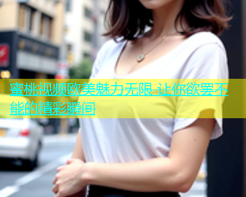 蜜桃视频欧美魅力无限 让你欲罢不能的精彩瞬间