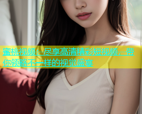 蜜桃视频：尽享高清精彩短视频，带你领略不一样的视觉盛宴