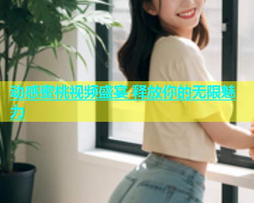 动感蜜桃视频盛宴 释放你的无限魅力