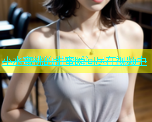 小水蜜桃的甜蜜瞬间尽在视频中