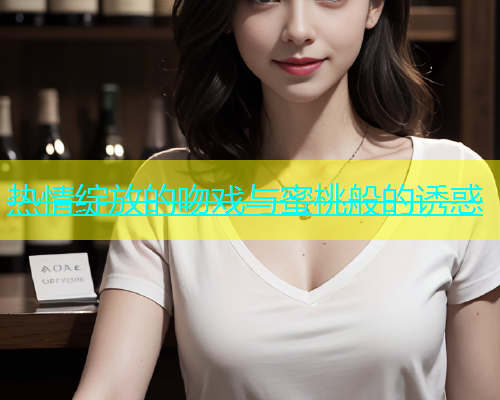 热情绽放的吻戏与蜜桃般的诱惑