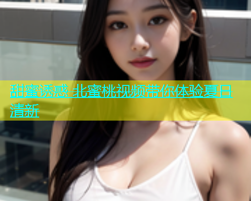 甜蜜诱惑 北蜜桃视频带你体验夏日清新