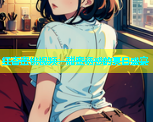 红杏蜜桃视频：甜蜜诱惑的夏日盛宴