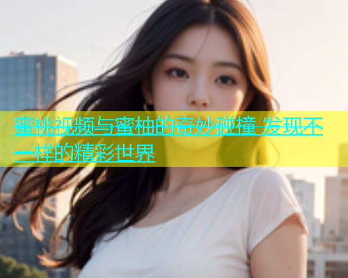 蜜桃视频与蜜柚的奇妙碰撞 发现不一样的精彩世界