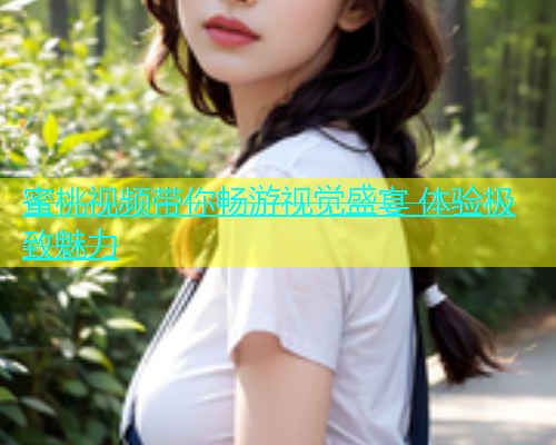 蜜桃视频带你畅游视觉盛宴 体验极致魅力