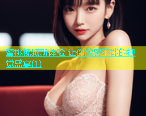 蜜桃视频新体验 让你欲罢不能的视觉盛宴(1)