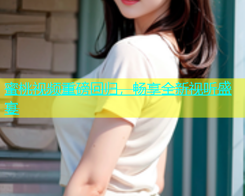 蜜桃视频重磅回归，畅享全新视听盛宴