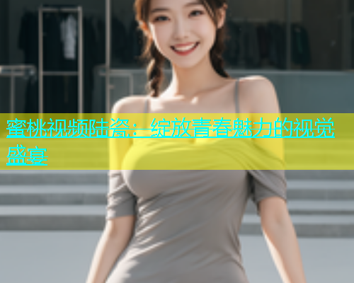 蜜桃视频陆瓷：绽放青春魅力的视觉盛宴