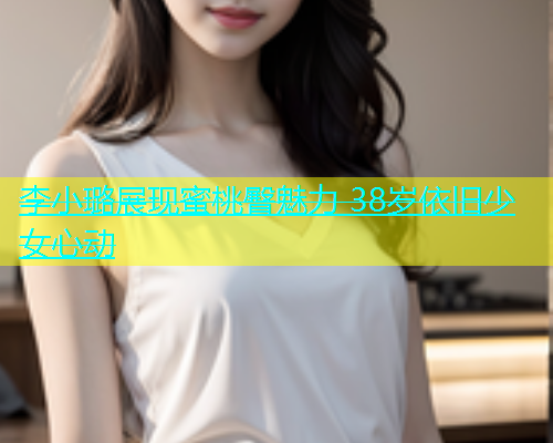 李小璐展现蜜桃臀魅力 38岁依旧少女心动