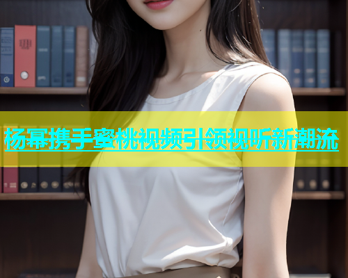 杨幂携手蜜桃视频引领视听新潮流