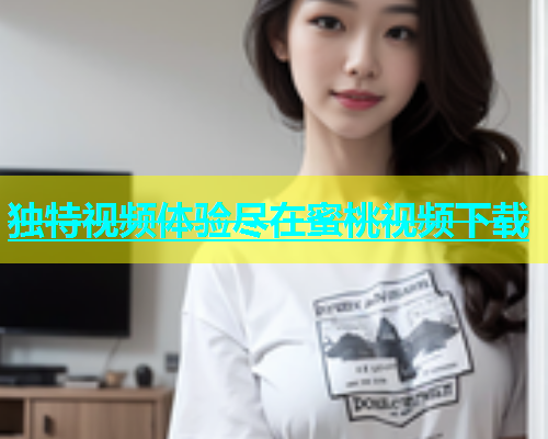 独特视频体验尽在蜜桃视频下载
