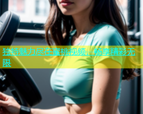 独特魅力尽在蜜桃视频，畅享精彩无限