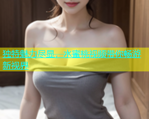 独特魅力尽显，水蜜桃视频带你畅游新视界