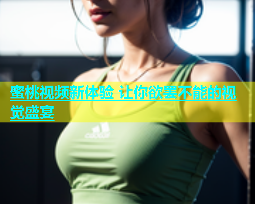 蜜桃视频新体验 让你欲罢不能的视觉盛宴