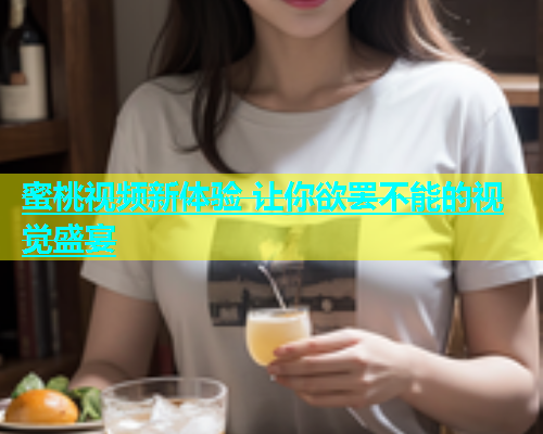 蜜桃视频新体验 让你欲罢不能的视觉盛宴