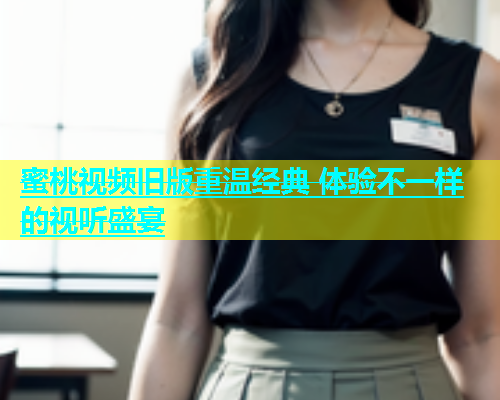 蜜桃视频旧版重温经典 体验不一样的视听盛宴