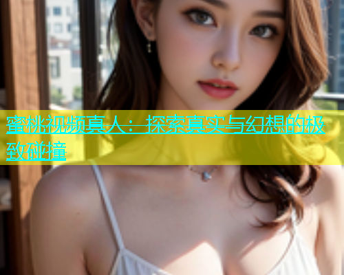 蜜桃视频真人：探索真实与幻想的极致碰撞