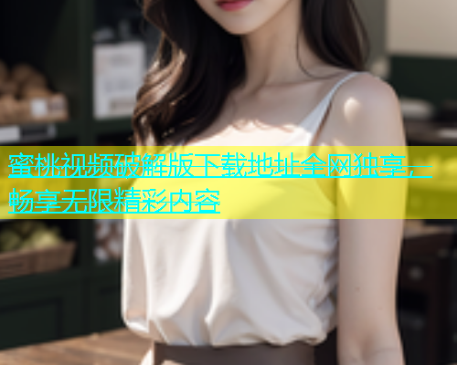 蜜桃视频破解版下载地址全网独享，畅享无限精彩内容
