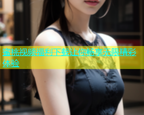 蜜桃视频福利下载让你畅享无限精彩体验