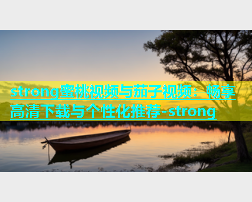 strong蜜桃视频与茄子视频：畅享高清下载与个性化推荐-strong