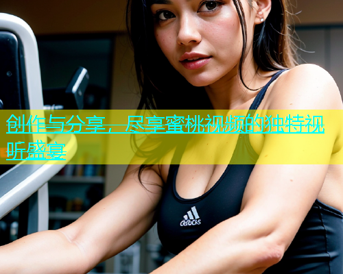 创作与分享，尽享蜜桃视频的独特视听盛宴