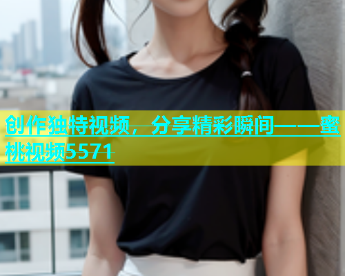 创作独特视频，分享精彩瞬间——蜜桃视频5571