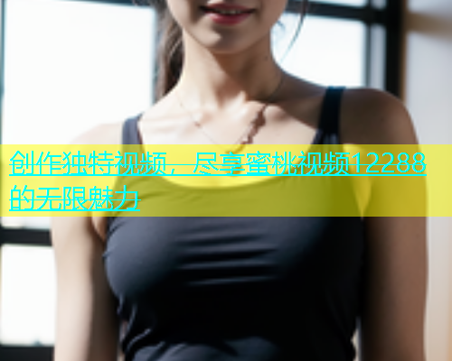 创作独特视频，尽享蜜桃视频12288的无限魅力