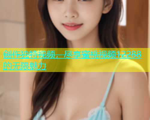创作独特视频，尽享蜜桃视频12288的无限魅力